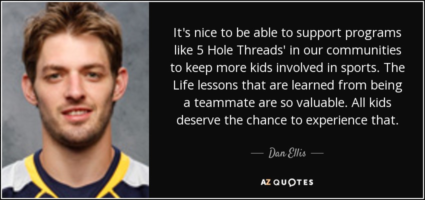 It's nice to be able to support programs like 5 Hole Threads' in our communities to keep more kids involved in sports. The Life lessons that are learned from being a teammate are so valuable. All kids deserve the chance to experience that. - Dan Ellis