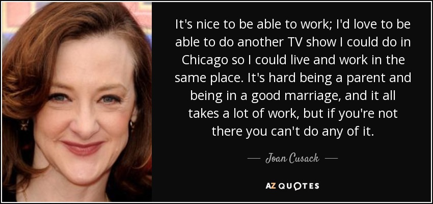 It's nice to be able to work; I'd love to be able to do another TV show I could do in Chicago so I could live and work in the same place. It's hard being a parent and being in a good marriage, and it all takes a lot of work, but if you're not there you can't do any of it. - Joan Cusack