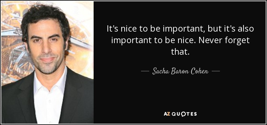 It's nice to be important, but it's also important to be nice. Never forget that. - Sacha Baron Cohen