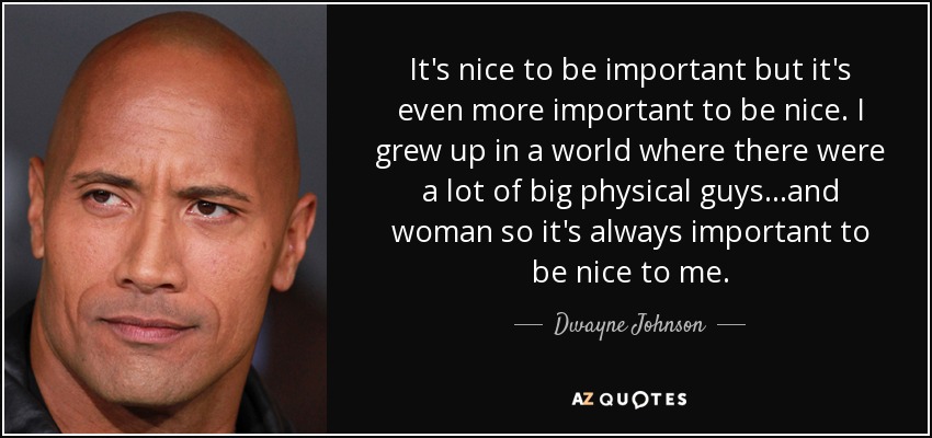 It's nice to be important but it's even more important to be nice. I grew up in a world where there were a lot of big physical guys...and woman so it's always important to be nice to me. - Dwayne Johnson