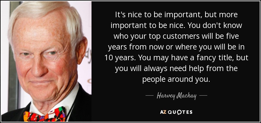 It's nice to be important, but more important to be nice. You don't know who your top customers will be five years from now or where you will be in 10 years. You may have a fancy title, but you will always need help from the people around you. - Harvey Mackay