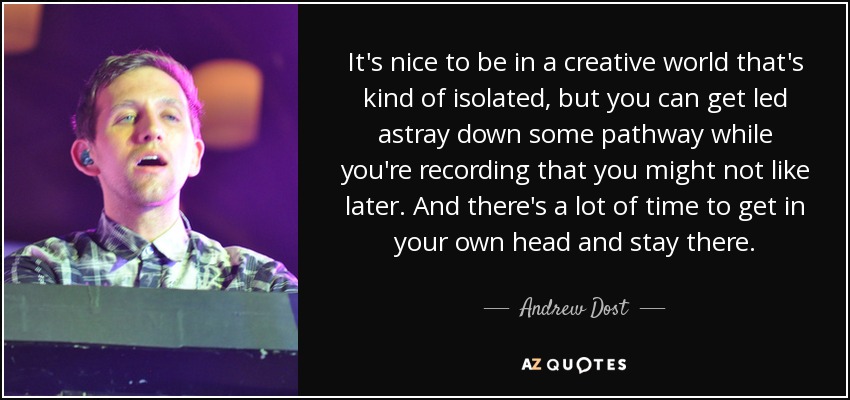 It's nice to be in a creative world that's kind of isolated, but you can get led astray down some pathway while you're recording that you might not like later. And there's a lot of time to get in your own head and stay there. - Andrew Dost