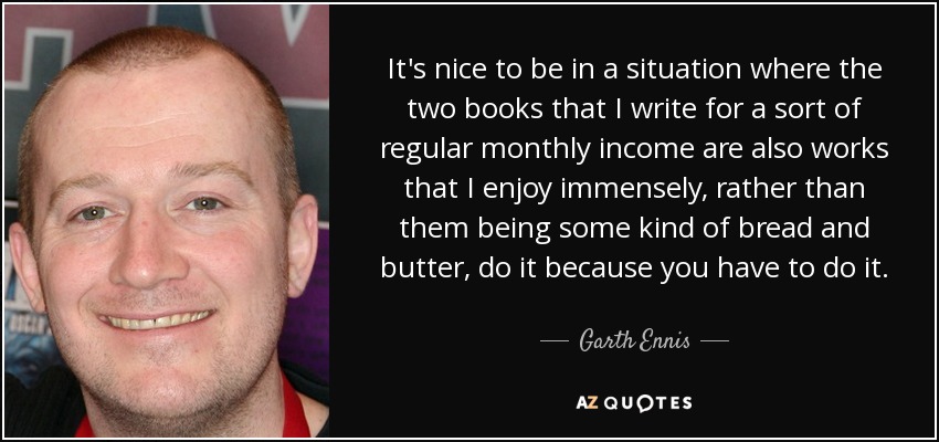 It's nice to be in a situation where the two books that I write for a sort of regular monthly income are also works that I enjoy immensely, rather than them being some kind of bread and butter, do it because you have to do it. - Garth Ennis