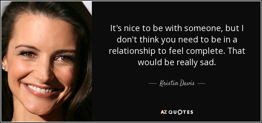 It's nice to be with someone, but I don't think you need to be in a relationship to feel complete. That would be really sad. - Kristin Davis