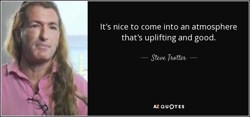 It's nice to come into an atmosphere that's uplifting and good. - Steve Trotter