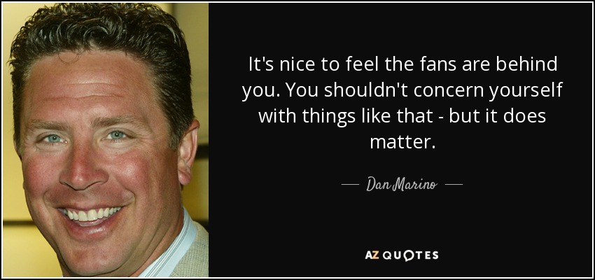 It's nice to feel the fans are behind you. You shouldn't concern yourself with things like that - but it does matter. - Dan Marino