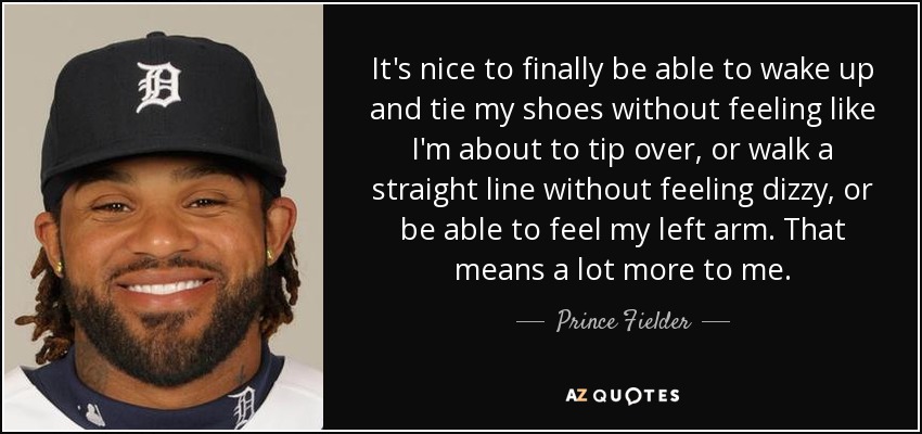 It's nice to finally be able to wake up and tie my shoes without feeling like I'm about to tip over, or walk a straight line without feeling dizzy, or be able to feel my left arm. That means a lot more to me. - Prince Fielder