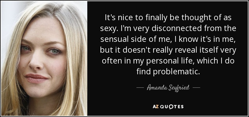 It's nice to finally be thought of as sexy. I'm very disconnected from the sensual side of me, I know it's in me, but it doesn't really reveal itself very often in my personal life, which I do find problematic. - Amanda Seyfried