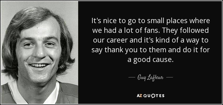It's nice to go to small places where we had a lot of fans. They followed our career and it's kind of a way to say thank you to them and do it for a good cause. - Guy Lafleur