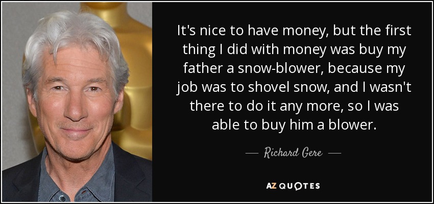 It's nice to have money, but the first thing I did with money was buy my father a snow-blower, because my job was to shovel snow, and I wasn't there to do it any more, so I was able to buy him a blower. - Richard Gere