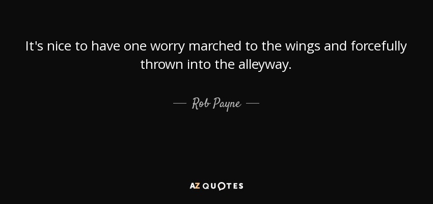 It's nice to have one worry marched to the wings and forcefully thrown into the alleyway. - Rob Payne