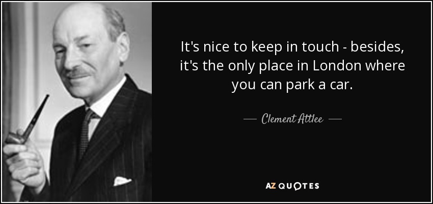 It's nice to keep in touch - besides, it's the only place in London where you can park a car. - Clement Attlee