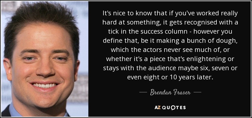 It's nice to know that if you've worked really hard at something, it gets recognised with a tick in the success column - however you define that, be it making a bunch of dough, which the actors never see much of, or whether it's a piece that's enlightening or stays with the audience maybe six, seven or even eight or 10 years later. - Brendan Fraser