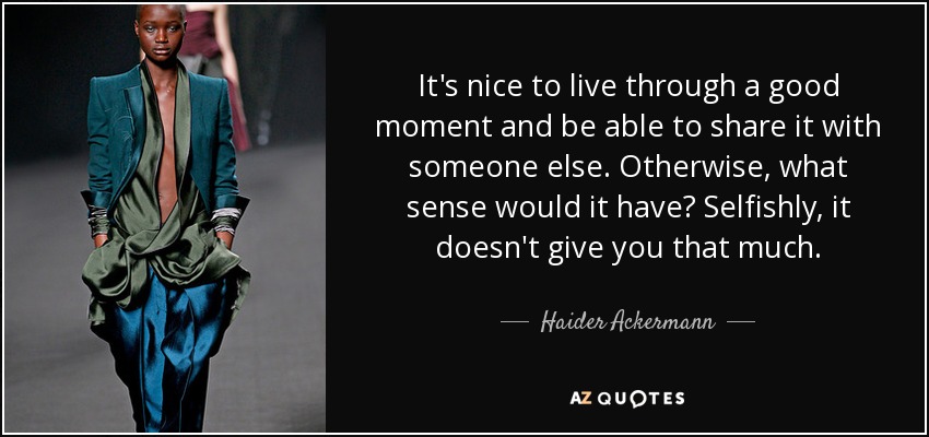 It's nice to live through a good moment and be able to share it with someone else. Otherwise, what sense would it have? Selfishly, it doesn't give you that much. - Haider Ackermann