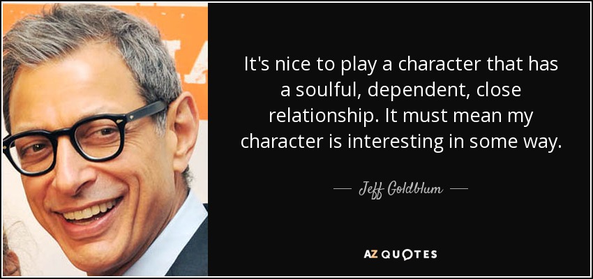 It's nice to play a character that has a soulful, dependent, close relationship. It must mean my character is interesting in some way. - Jeff Goldblum