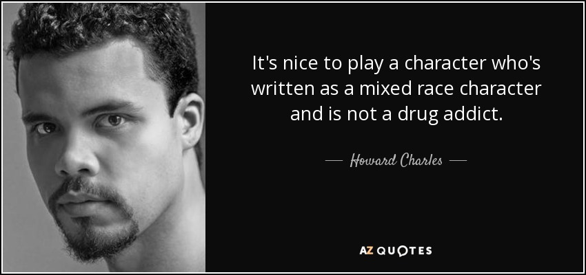 It's nice to play a character who's written as a mixed race character and is not a drug addict. - Howard Charles