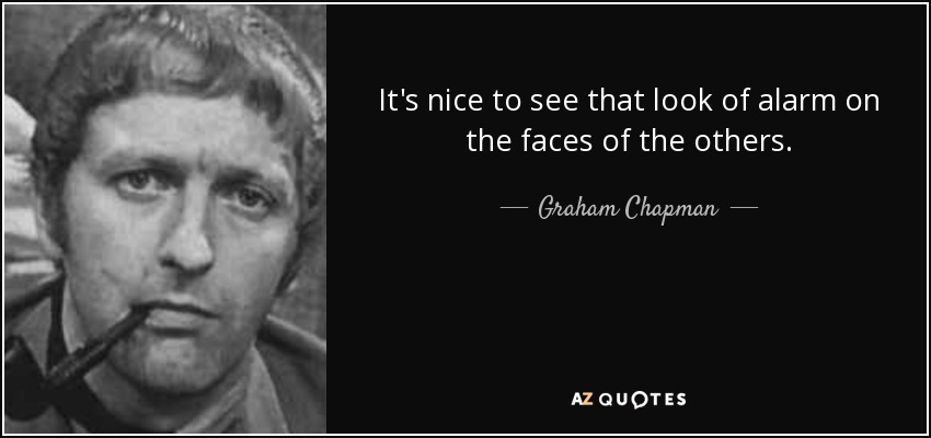 It's nice to see that look of alarm on the faces of the others. - Graham Chapman