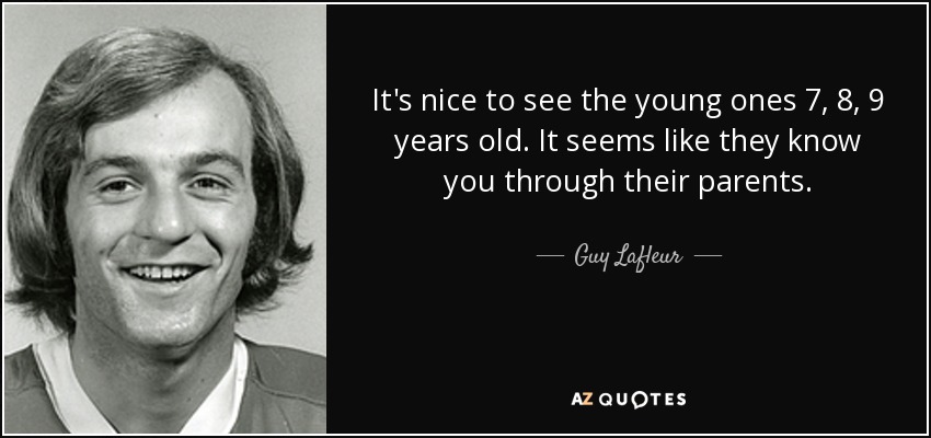 It's nice to see the young ones 7, 8, 9 years old. It seems like they know you through their parents. - Guy Lafleur
