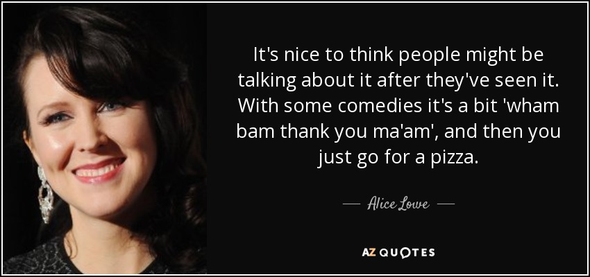 It's nice to think people might be talking about it after they've seen it. With some comedies it's a bit 'wham bam thank you ma'am', and then you just go for a pizza. - Alice Lowe
