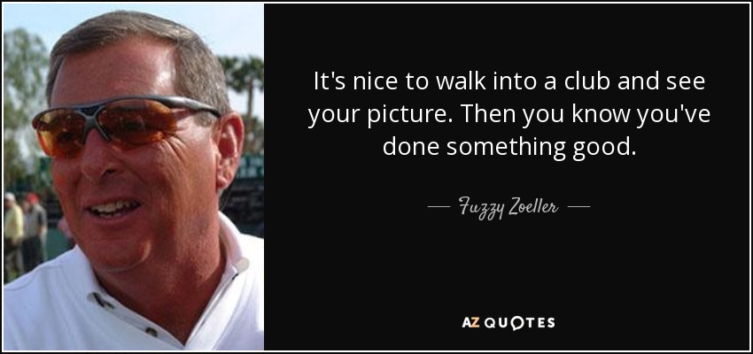 It's nice to walk into a club and see your picture. Then you know you've done something good. - Fuzzy Zoeller