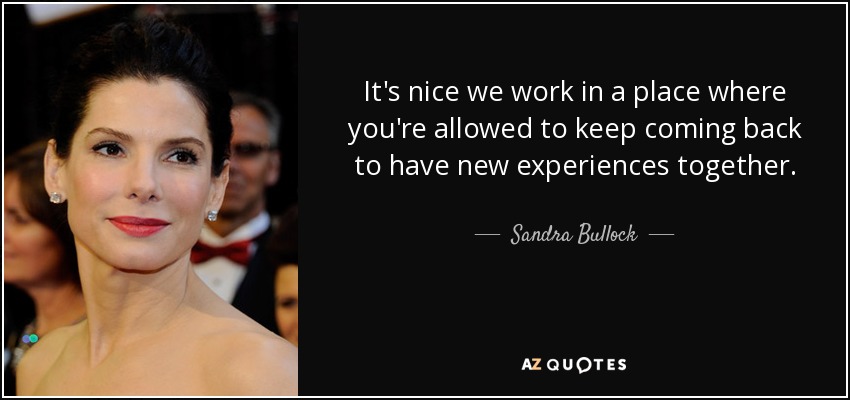 It's nice we work in a place where you're allowed to keep coming back to have new experiences together. - Sandra Bullock
