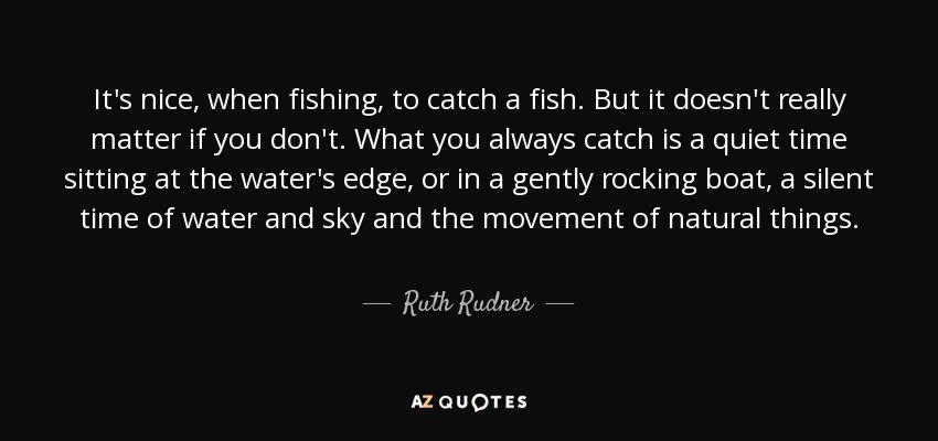 It's nice, when fishing, to catch a fish. But it doesn't really matter if you don't. What you always catch is a quiet time sitting at the water's edge, or in a gently rocking boat, a silent time of water and sky and the movement of natural things. - Ruth Rudner