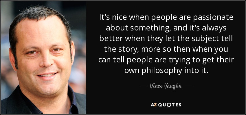 It's nice when people are passionate about something, and it's always better when they let the subject tell the story, more so then when you can tell people are trying to get their own philosophy into it. - Vince Vaughn