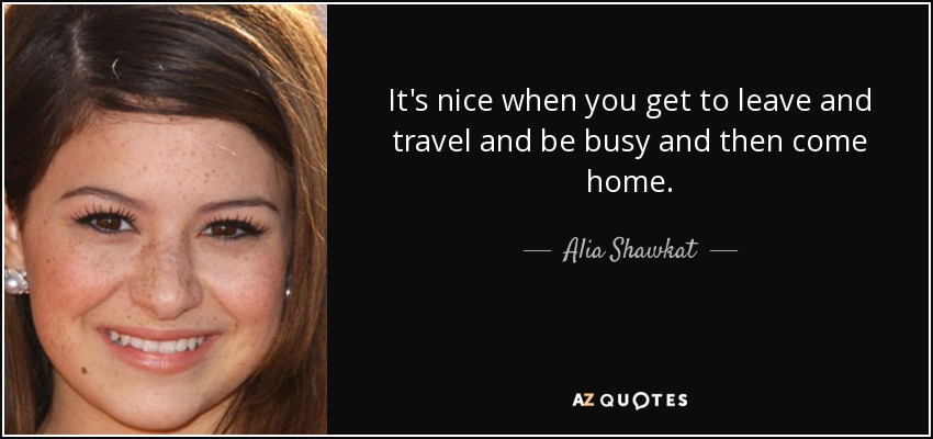 It's nice when you get to leave and travel and be busy and then come home. - Alia Shawkat