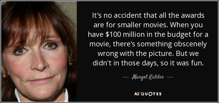 It's no accident that all the awards are for smaller movies. When you have $100 million in the budget for a movie, there's something obscenely wrong with the picture. But we didn't in those days, so it was fun. - Margot Kidder