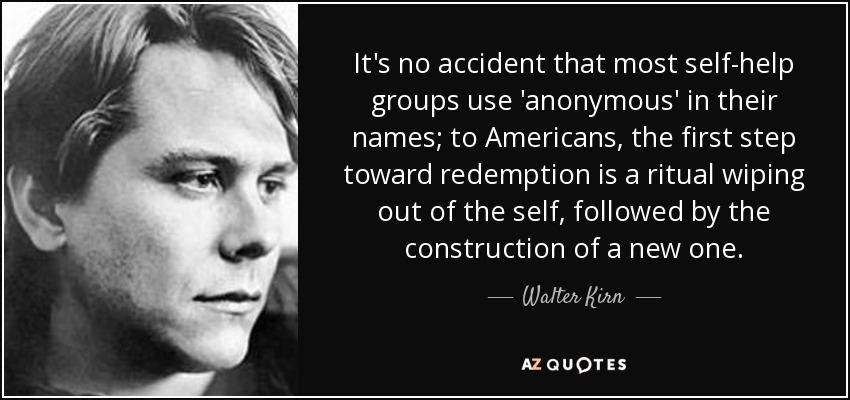 It's no accident that most self-help groups use 'anonymous' in their names; to Americans, the first step toward redemption is a ritual wiping out of the self, followed by the construction of a new one. - Walter Kirn