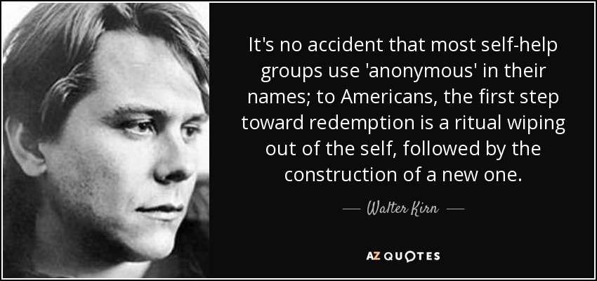 It's no accident that most self-help groups use 'anonymous' in their names; to Americans, the first step toward redemption is a ritual wiping out of the self, followed by the construction of a new one. - Walter Kirn