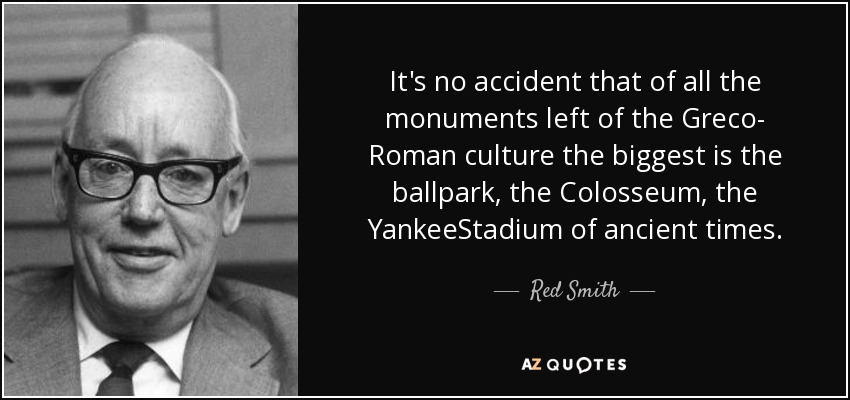 It's no accident that of all the monuments left of the Greco- Roman culture the biggest is the ballpark, the Colosseum, the YankeeStadium of ancient times. - Red Smith