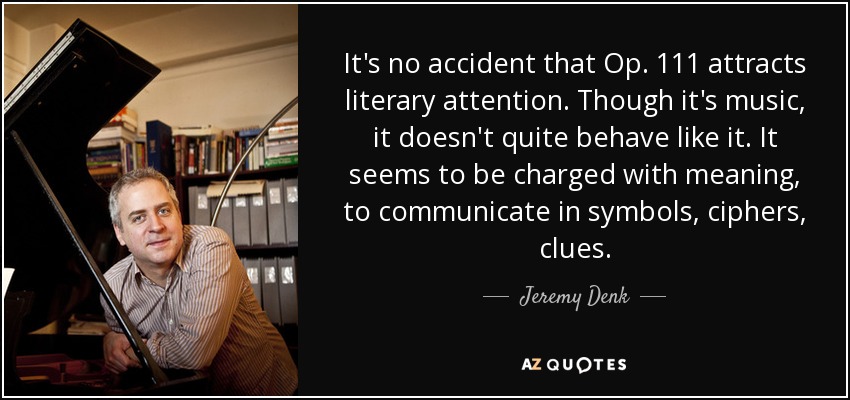 It's no accident that Op. 111 attracts literary attention. Though it's music, it doesn't quite behave like it. It seems to be charged with meaning, to communicate in symbols, ciphers, clues. - Jeremy Denk