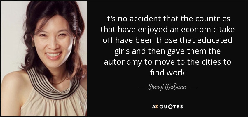 It's no accident that the countries that have enjoyed an economic take off have been those that educated girls and then gave them the autonomy to move to the cities to find work - Sheryl WuDunn