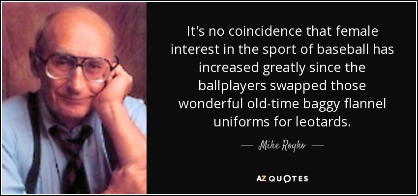 It's no coincidence that female interest in the sport of baseball has increased greatly since the ballplayers swapped those wonderful old-time baggy flannel uniforms for leotards. - Mike Royko