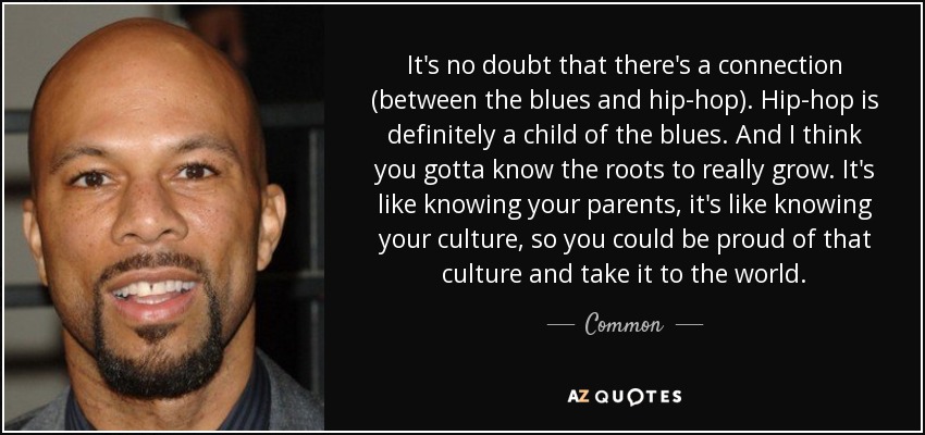 It's no doubt that there's a connection (between the blues and hip-hop). Hip-hop is definitely a child of the blues. And I think you gotta know the roots to really grow. It's like knowing your parents, it's like knowing your culture, so you could be proud of that culture and take it to the world. - Common