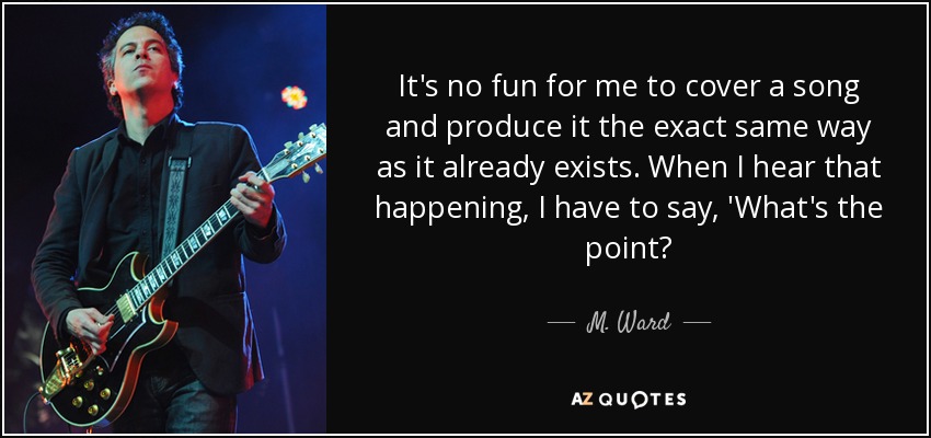 It's no fun for me to cover a song and produce it the exact same way as it already exists. When I hear that happening, I have to say, 'What's the point? - M. Ward