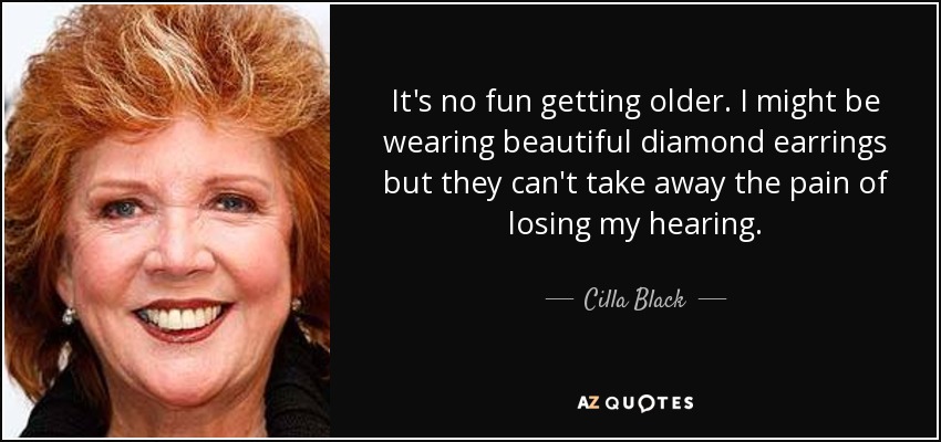 It's no fun getting older. I might be wearing beautiful diamond earrings but they can't take away the pain of losing my hearing. - Cilla Black