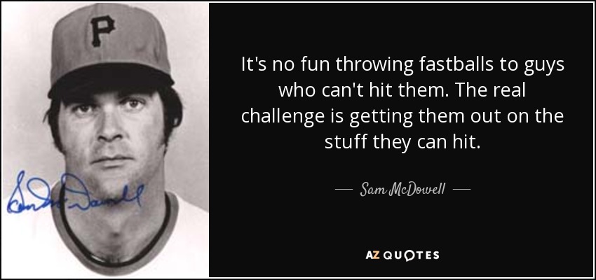 It's no fun throwing fastballs to guys who can't hit them. The real challenge is getting them out on the stuff they can hit. - Sam McDowell