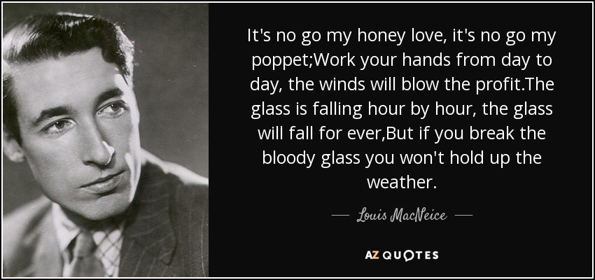 It's no go my honey love, it's no go my poppet;Work your hands from day to day, the winds will blow the profit.The glass is falling hour by hour, the glass will fall for ever,But if you break the bloody glass you won't hold up the weather. - Louis MacNeice