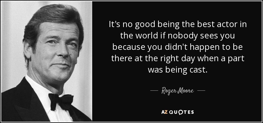 It's no good being the best actor in the world if nobody sees you because you didn't happen to be there at the right day when a part was being cast. - Roger Moore