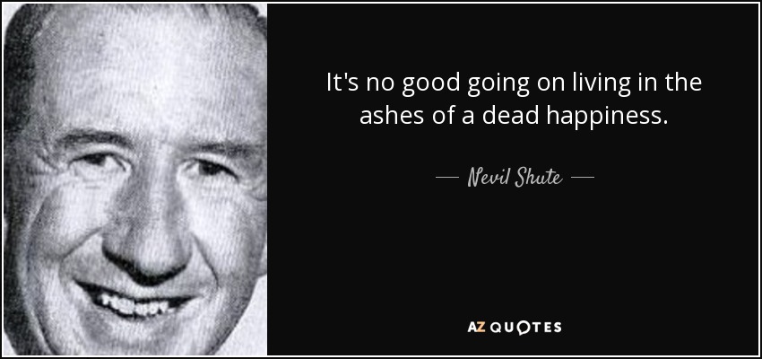 It's no good going on living in the ashes of a dead happiness. - Nevil Shute