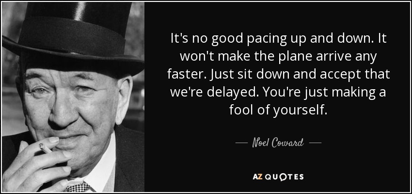 It's no good pacing up and down. It won't make the plane arrive any faster. Just sit down and accept that we're delayed. You're just making a fool of yourself. - Noel Coward