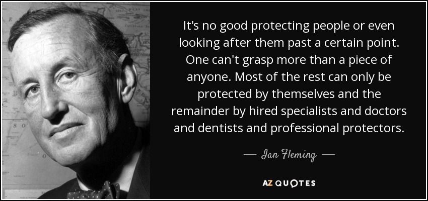 It's no good protecting people or even looking after them past a certain point. One can't grasp more than a piece of anyone. Most of the rest can only be protected by themselves and the remainder by hired specialists and doctors and dentists and professional protectors. - Ian Fleming