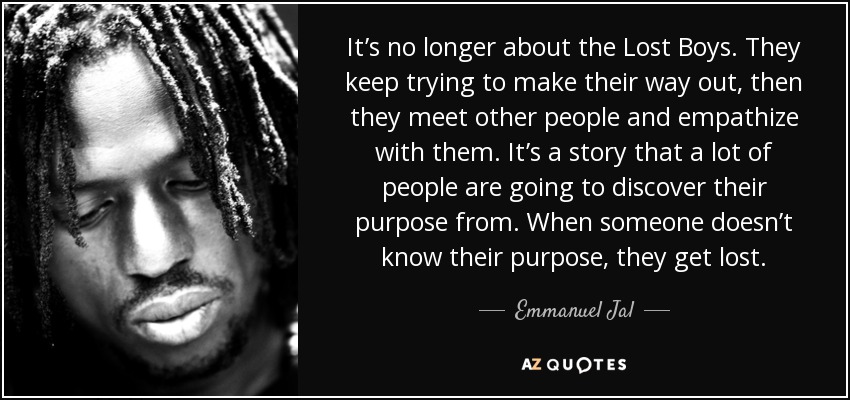 It’s no longer about the Lost Boys. They keep trying to make their way out, then they meet other people and empathize with them. It’s a story that a lot of people are going to discover their purpose from. When someone doesn’t know their purpose, they get lost. - Emmanuel Jal