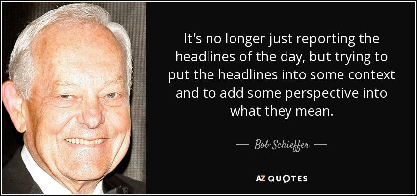 It's no longer just reporting the headlines of the day, but trying to put the headlines into some context and to add some perspective into what they mean. - Bob Schieffer