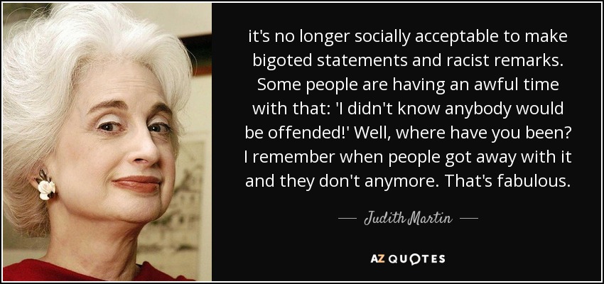 it's no longer socially acceptable to make bigoted statements and racist remarks. Some people are having an awful time with that: 'I didn't know anybody would be offended!' Well, where have you been? I remember when people got away with it and they don't anymore. That's fabulous. - Judith Martin
