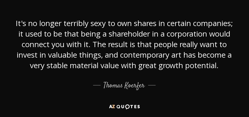 It's no longer terribly sexy to own shares in certain companies; it used to be that being a shareholder in a corporation would connect you with it. The result is that people really want to invest in valuable things, and contemporary art has become a very stable material value with great growth potential. - Thomas Koerfer