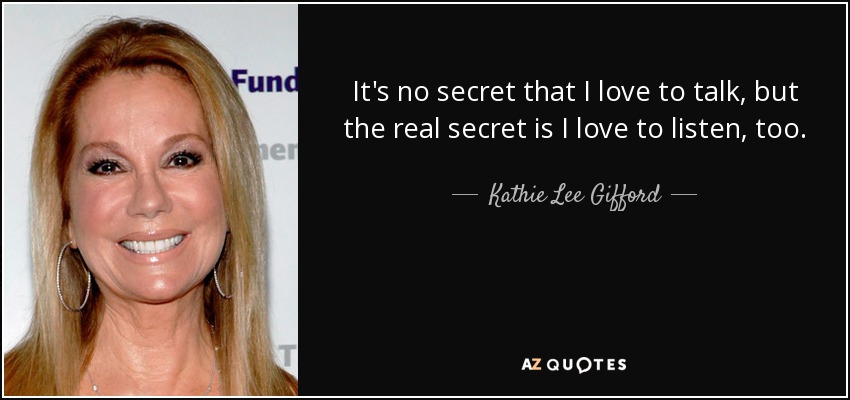 It's no secret that I love to talk, but the real secret is I love to listen, too. - Kathie Lee Gifford