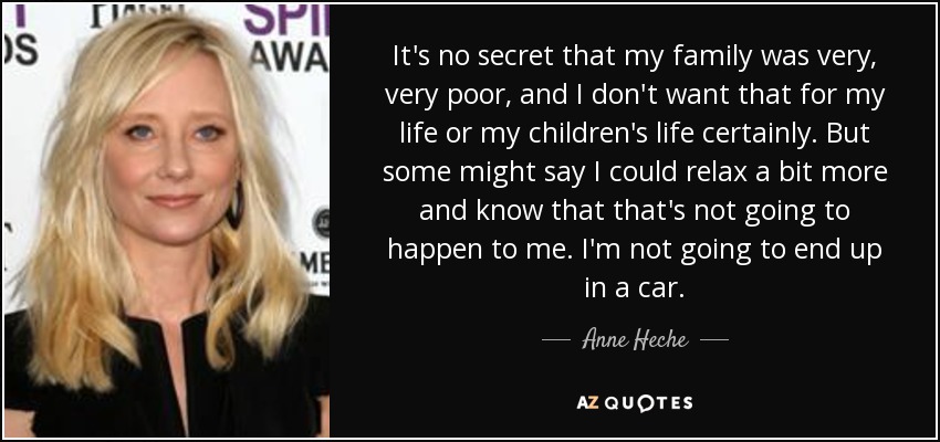 It's no secret that my family was very, very poor, and I don't want that for my life or my children's life certainly. But some might say I could relax a bit more and know that that's not going to happen to me. I'm not going to end up in a car. - Anne Heche